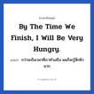 By the time we finish, I will be very hungry. แปลว่า?, วลีภาษาอังกฤษ By the time we finish, I will be very hungry. แปลว่า กว่าจะถึงเวลาที่เราทำเสร็จ ผมก็จะรู้สึกหิวมาก