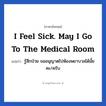 I feel sick. May I go to the medical room แปลว่า?, วลีภาษาอังกฤษ I feel sick. May I go to the medical room แปลว่า รู้สึกป่วย ขออนุญาตไปห้องพยาบาลได้มั้ยคะ/ครับ