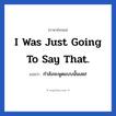 I was just going to say that. แปลว่า?, วลีภาษาอังกฤษ I was just going to say that. แปลว่า กำลังจะพูดแบบนั้นเลย!