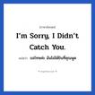 I’m sorry, I didn’t catch you. แปลว่า?, วลีภาษาอังกฤษ I’m sorry, I didn’t catch you. แปลว่า ขอโทษค่ะ ฉันไม่ได้ยินที่คุณพูด