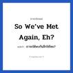 So we’ve met again, eh? แปลว่า?, วลีภาษาอังกฤษ So we’ve met again, eh? แปลว่า เราจะได้พบกันอีกใช่ไหม?