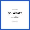 So what? แปลว่า?, วลีภาษาอังกฤษ So what? แปลว่า แล้วไงล่ะ?