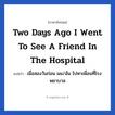 Two days ago I went to see a friend in the hospital แปลว่า?, วลีภาษาอังกฤษ Two days ago I went to see a friend in the hospital แปลว่า เมื่อสองวันก่อน ผม/ฉัน ไปหาเพื่อนที่โรงพยาบาล