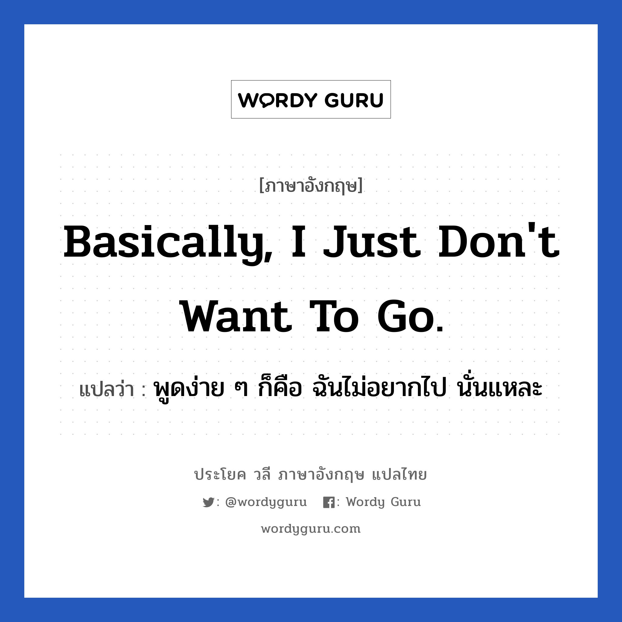 Basically, I just don&#39;t want to go. แปลว่า?, วลีภาษาอังกฤษ Basically, I just don&#39;t want to go. แปลว่า พูดง่าย ๆ ก็คือ ฉันไม่อยากไป นั่นแหละ หมวด วลีทั่วไป