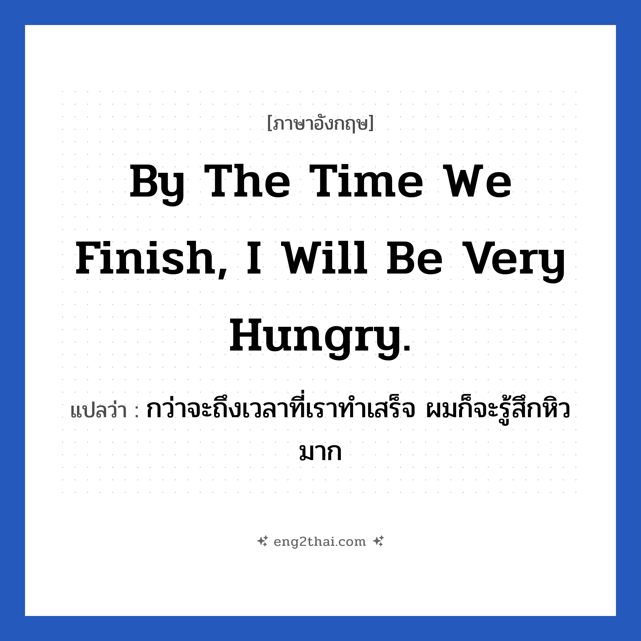 By the time we finish, I will be very hungry. แปลว่า?, วลีภาษาอังกฤษ By the time we finish, I will be very hungry. แปลว่า กว่าจะถึงเวลาที่เราทำเสร็จ ผมก็จะรู้สึกหิวมาก