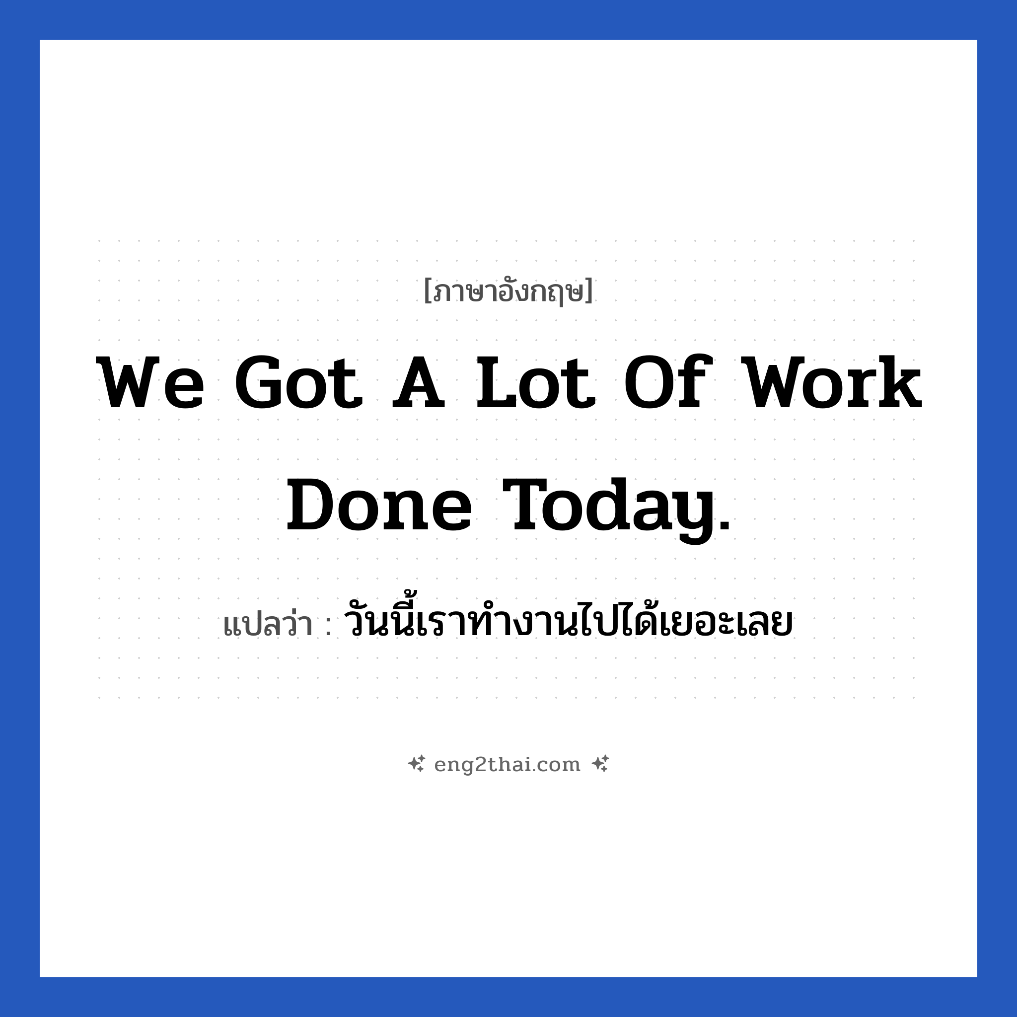 We got a lot of work done today. แปลว่า?, วลีภาษาอังกฤษ We got a lot of work done today. แปลว่า วันนี้เราทำงานไปได้เยอะเลย หมวด ในที่ทำงาน